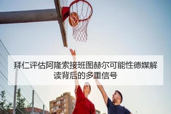 拜仁评估阿隆索接班图赫尔可能性德媒解读背后的多重信号