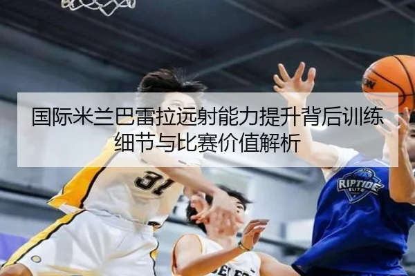 国际米兰巴雷拉远射能力提升背后训练细节与比赛价值解析 - leyu
